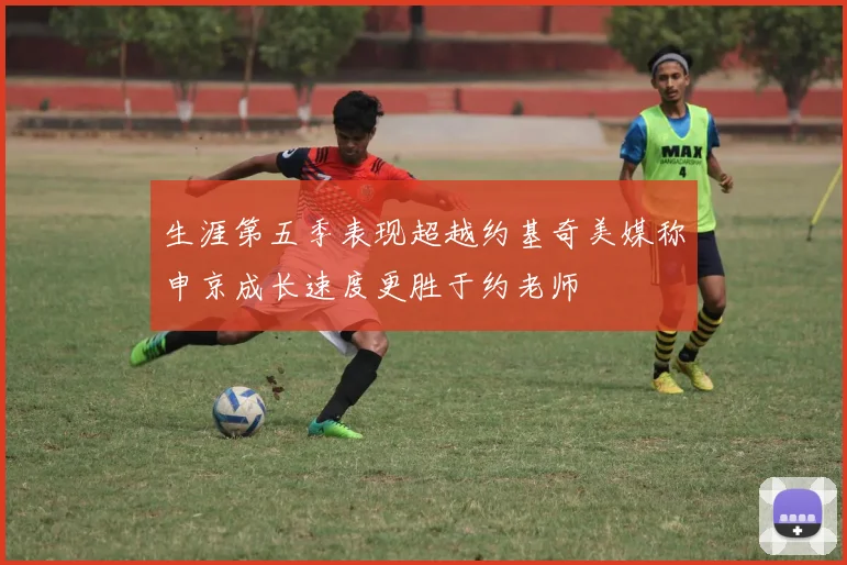 生涯第五季表现超越约基奇美媒称申京成长速度更胜于约老师