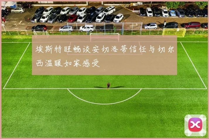 埃斯特旺畅谈安切洛蒂信任与切尔西温暖如家感受