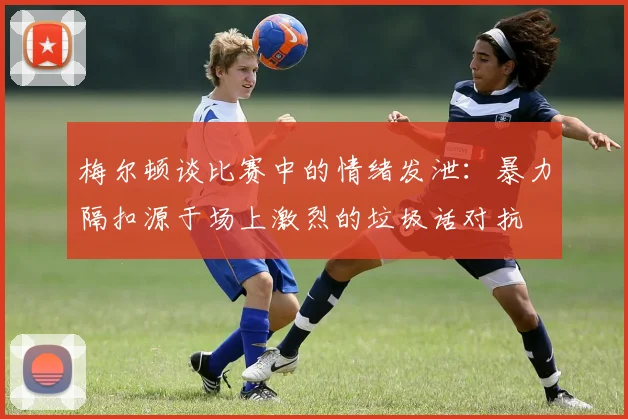 梅尔顿谈比赛中的情绪发泄：暴力隔扣源于场上激烈的垃圾话对抗