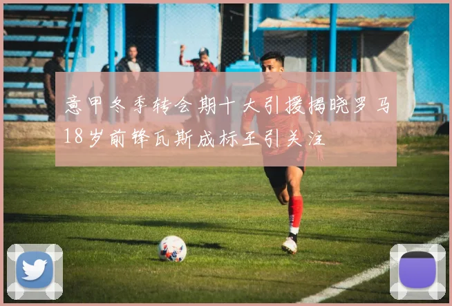 意甲冬季转会期十大引援揭晓罗马18岁前锋瓦斯成标王引关注