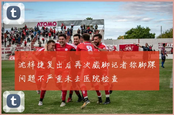 沈梓捷复出后再次崴脚记者称脚踝问题不严重未去医院检查