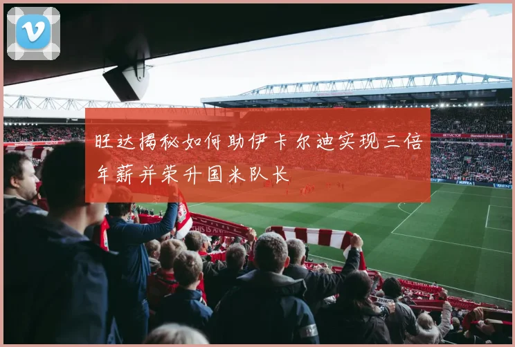旺达揭秘如何助伊卡尔迪实现三倍年薪并荣升国米队长