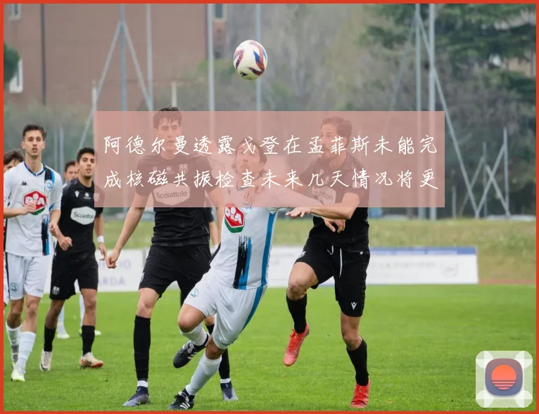 阿德尔曼透露戈登在孟菲斯未能完成核磁共振检查未来几天情况将更清晰