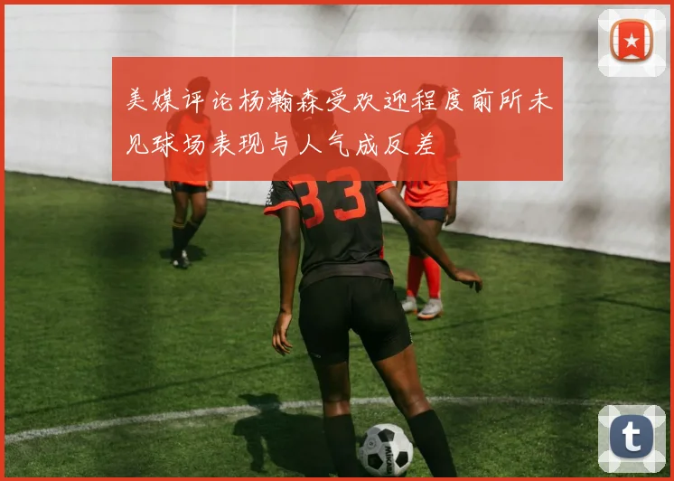 美媒评论杨瀚森受欢迎程度前所未见球场表现与人气成反差