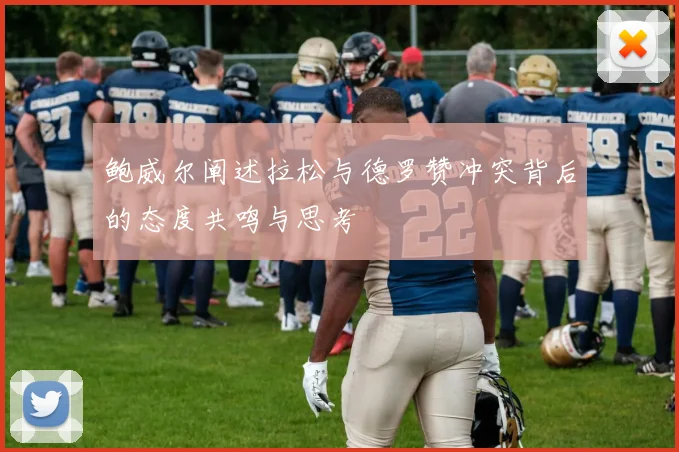 鲍威尔阐述拉松与德罗赞冲突背后的态度共鸣与思考