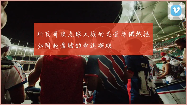 科瓦奇谈点球大战的无奈与偶然性如同轮盘赌的命运游戏