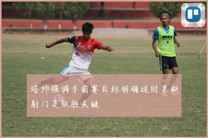 塔帅强调季前赛目标明确适时果断射门是取胜关键