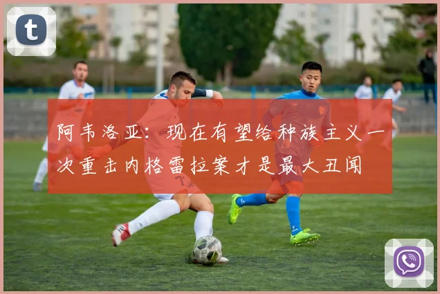 阿韦洛亚：现在有望给种族主义一次重击内格雷拉案才是最大丑闻