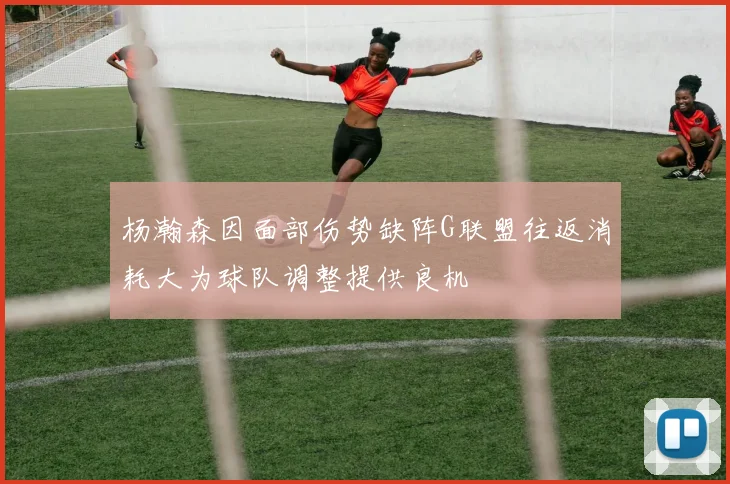 杨瀚森因面部伤势缺阵G联盟往返消耗大为球队调整提供良机