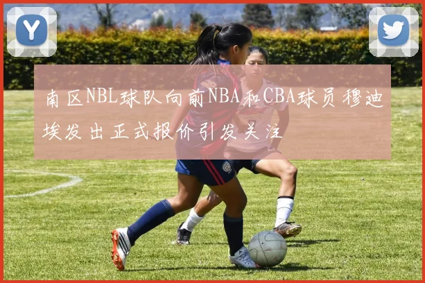 南区NBL球队向前NBA和CBA球员穆迪埃发出正式报价引发关注