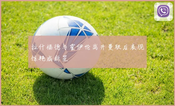 拉什福德与霍伊伦离开曼联后表现惊艳成新星