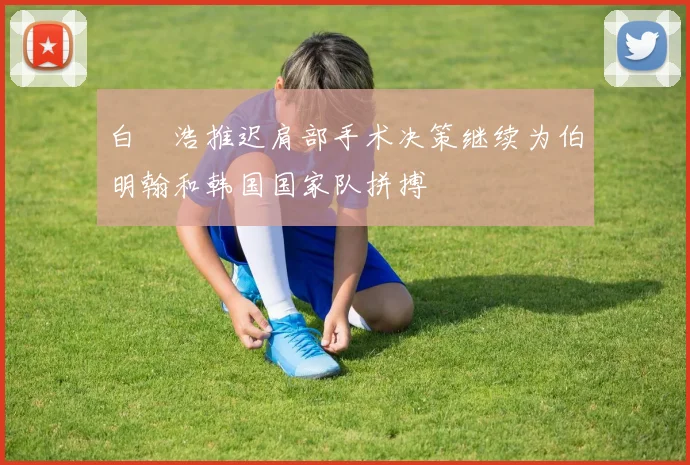 白昇浩推迟肩部手术决策继续为伯明翰和韩国国家队拼搏