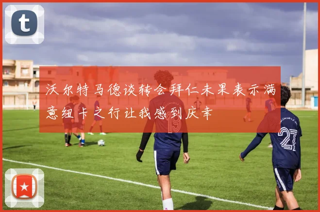 沃尔特马德谈转会拜仁未果表示满意纽卡之行让我感到庆幸