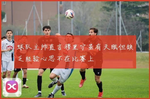 球队主帅直言穆里宁虽有天赋但缺乏经验心思不在比赛上