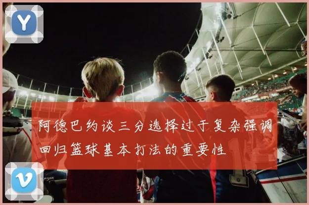阿德巴约谈三分选择过于复杂强调回归篮球基本打法的重要性
