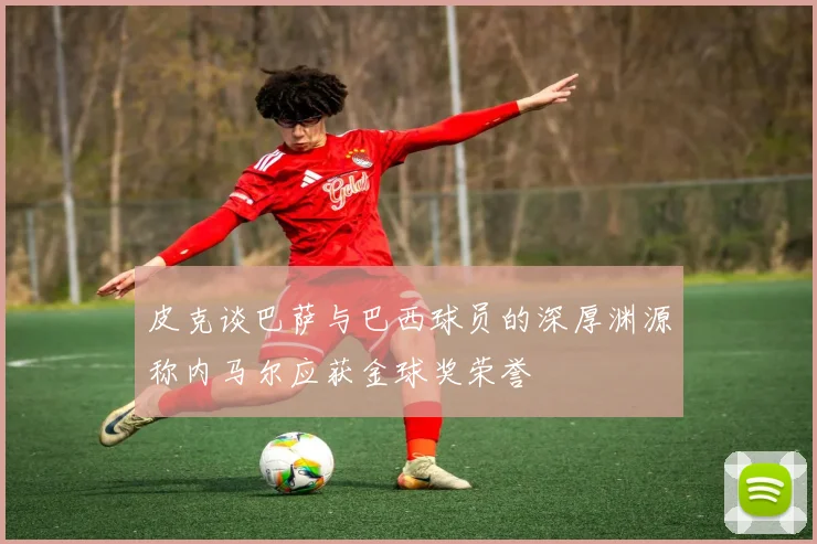 皮克谈巴萨与巴西球员的深厚渊源称内马尔应获金球奖荣誉
