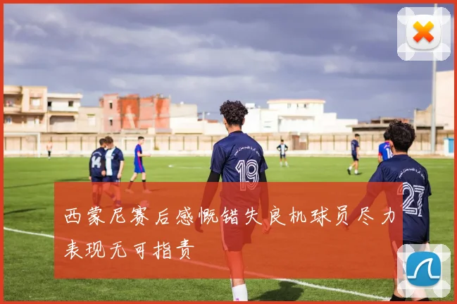 西蒙尼赛后感慨错失良机球员尽力表现无可指责