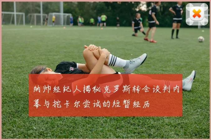 纳帅经纪人揭秘克罗斯转会谈判内幕与挖卡尔尝试的短暂经历
