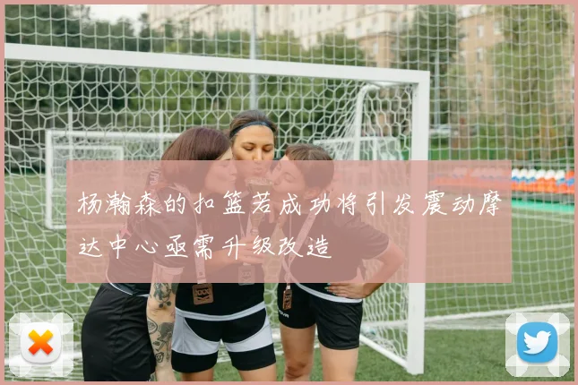 杨瀚森的扣篮若成功将引发震动摩达中心亟需升级改造