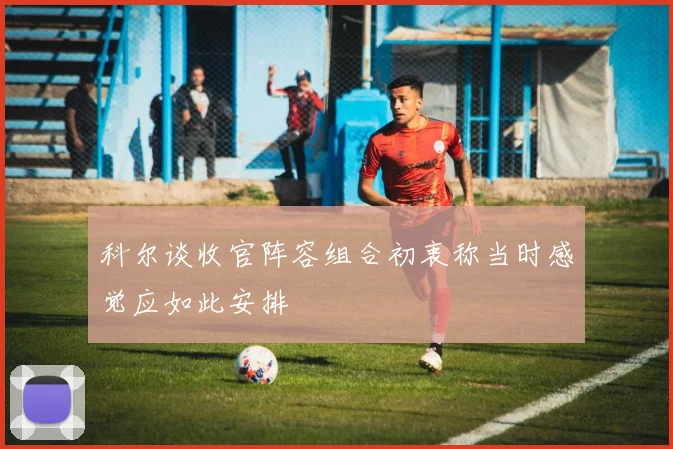 科尔谈收官阵容组合初衷称当时感觉应如此安排