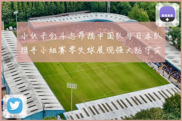 小伙子们斗志昂扬中国队与日本队携手小组赛零失球展现强大防守实力