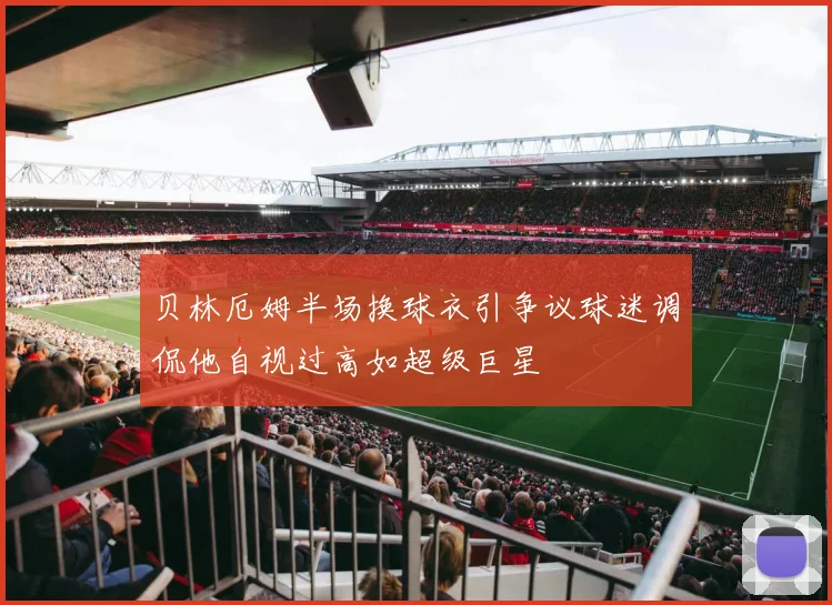 贝林厄姆半场换球衣引争议球迷调侃他自视过高如超级巨星
