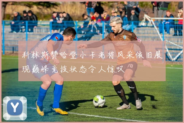 科林斯赞哈登小卡老将风采依旧展现巅峰竞技状态令人惊叹