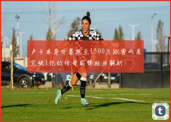 卢卡库身价暴跌至1500万欧曾两度突破1亿的传奇前锋经历解析